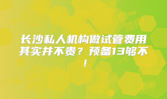 长沙私人机构做试管费用其实并不贵？预备13够不！