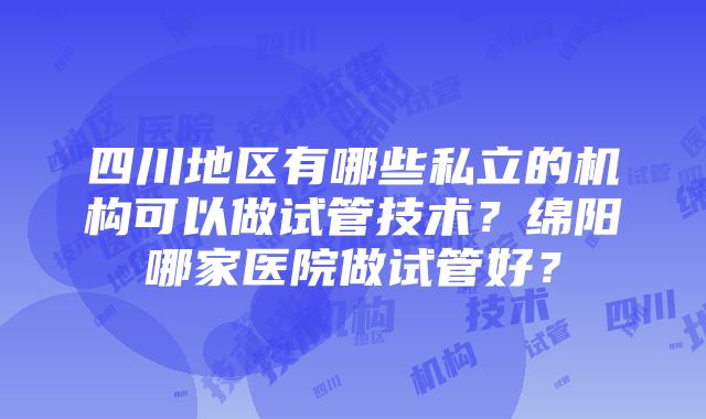 四川地区有哪些私立的机构可以做试管技术？绵阳哪家医院做试管好？