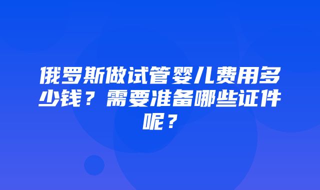 俄罗斯做试管婴儿费用多少钱？需要准备哪些证件呢？