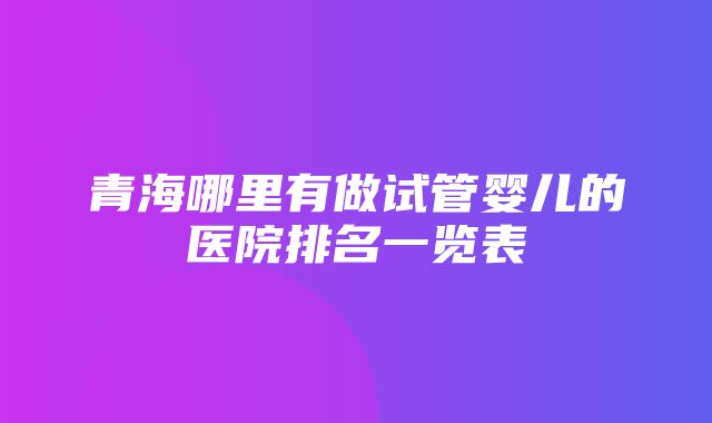 青海哪里有做试管婴儿的医院排名一览表