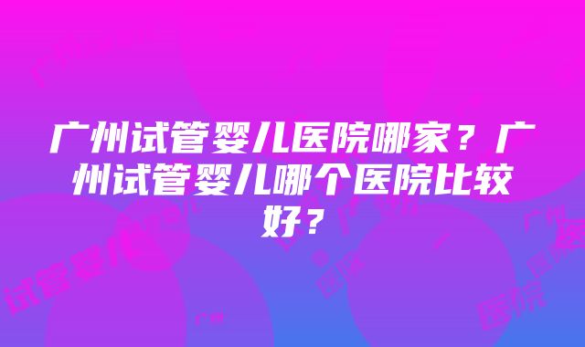 广州试管婴儿医院哪家？广州试管婴儿哪个医院比较好？