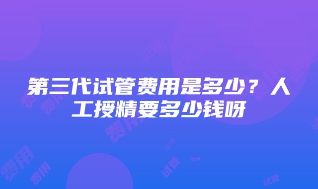 第三代试管费用是多少？人工授精要多少钱呀