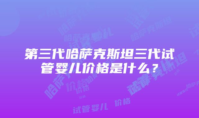 第三代哈萨克斯坦三代试管婴儿价格是什么？