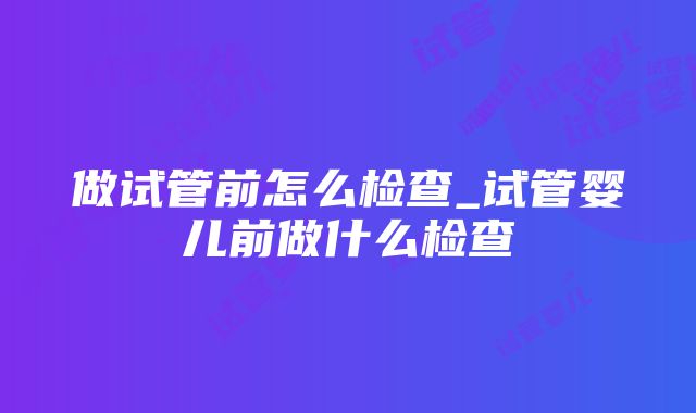 做试管前怎么检查_试管婴儿前做什么检查