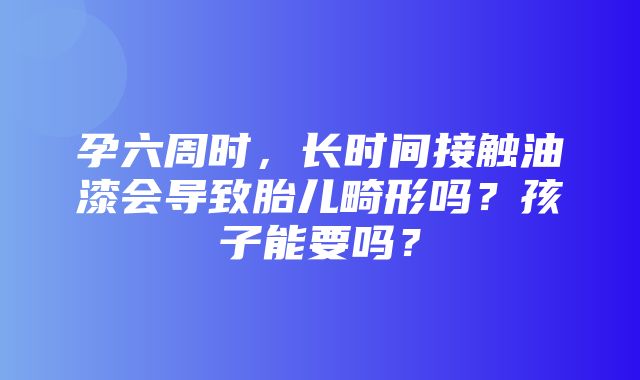 孕六周时，长时间接触油漆会导致胎儿畸形吗？孩子能要吗？