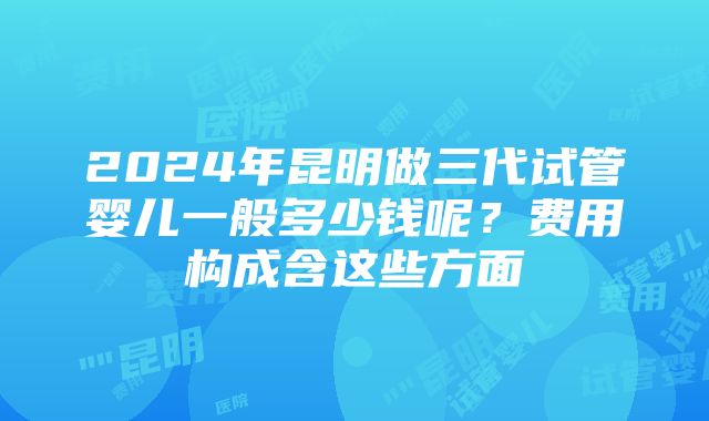 2024年昆明做三代试管婴儿一般多少钱呢？费用构成含这些方面