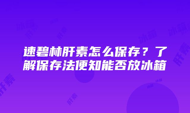 速碧林肝素怎么保存？了解保存法便知能否放冰箱