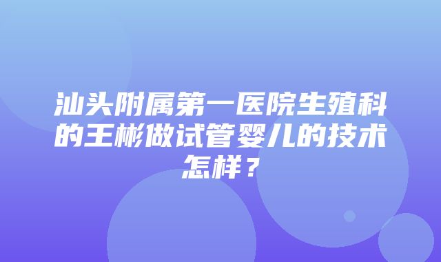 汕头附属第一医院生殖科的王彬做试管婴儿的技术怎样？