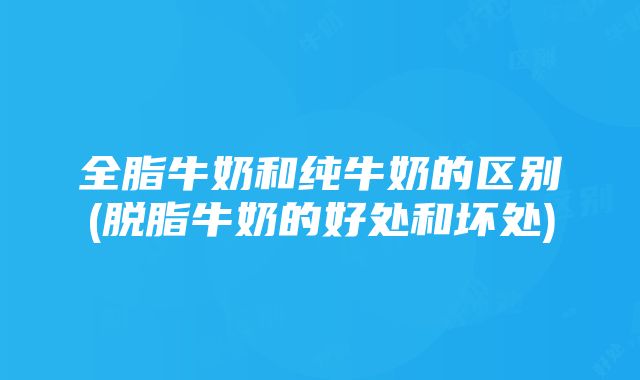 全脂牛奶和纯牛奶的区别(脱脂牛奶的好处和坏处)