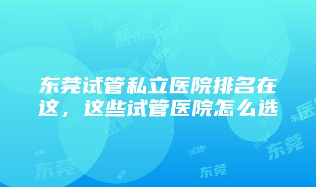 东莞试管私立医院排名在这，这些试管医院怎么选