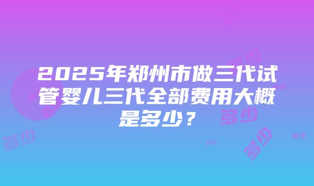 2025年郑州市做三代试管婴儿三代全部费用大概是多少？