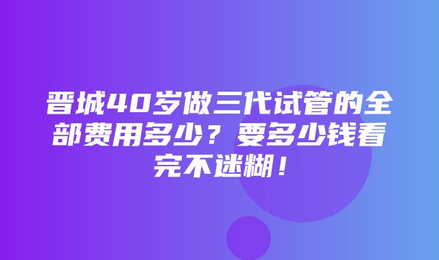 晋城40岁做三代试管的全部费用多少？要多少钱看完不迷糊！