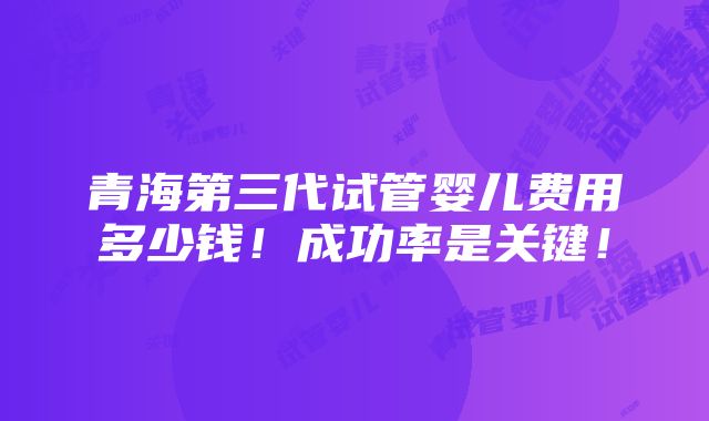 青海第三代试管婴儿费用多少钱！成功率是关键！