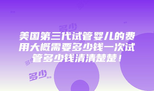 美国第三代试管婴儿的费用大概需要多少钱一次试管多少钱清清楚楚！