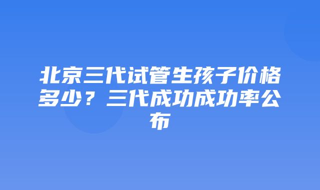 北京三代试管生孩子价格多少？三代成功成功率公布