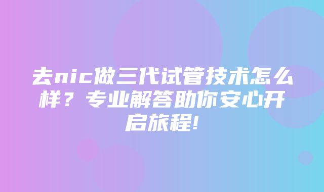 去nic做三代试管技术怎么样？专业解答助你安心开启旅程!