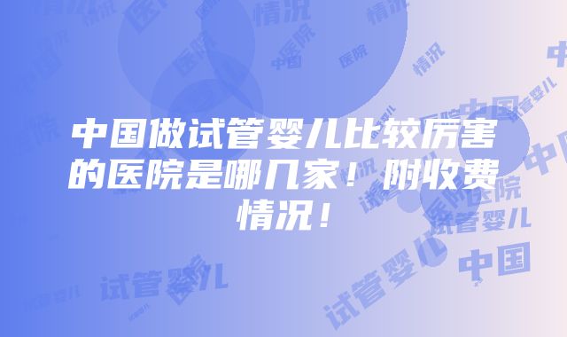 中国做试管婴儿比较厉害的医院是哪几家！附收费情况！