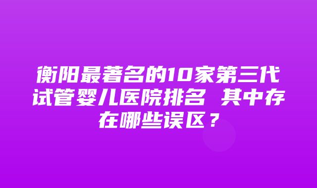 衡阳最著名的10家第三代试管婴儿医院排名 其中存在哪些误区？