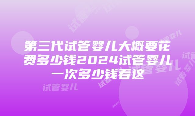 第三代试管婴儿大概要花费多少钱2024试管婴儿一次多少钱看这