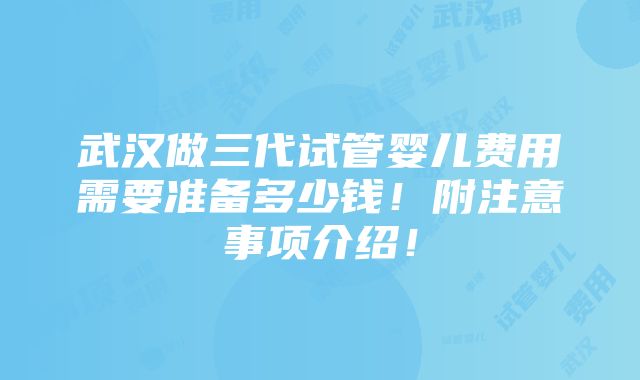 武汉做三代试管婴儿费用需要准备多少钱！附注意事项介绍！