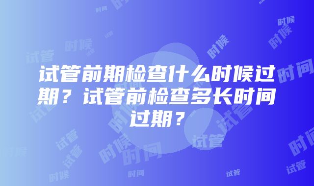 试管前期检查什么时候过期？试管前检查多长时间过期？