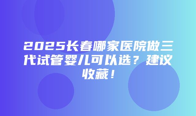 2025长春哪家医院做三代试管婴儿可以选？建议收藏！