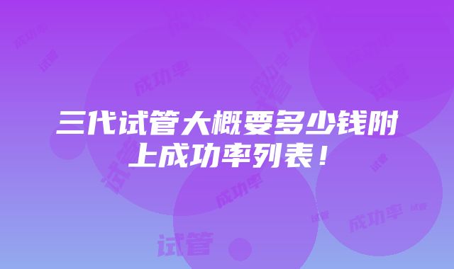 三代试管大概要多少钱附上成功率列表！