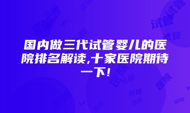 国内做三代试管婴儿的医院排名解读,十家医院期待一下!