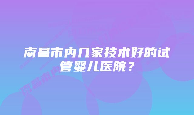 南昌市内几家技术好的试管婴儿医院？