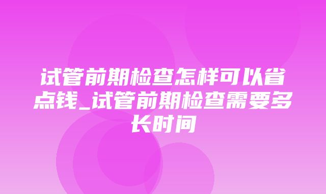 试管前期检查怎样可以省点钱_试管前期检查需要多长时间