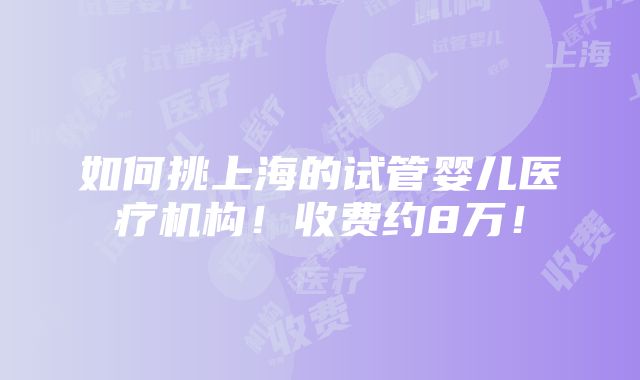 如何挑上海的试管婴儿医疗机构！收费约8万！