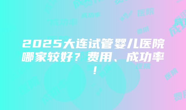 2025大连试管婴儿医院哪家较好？费用、成功率！