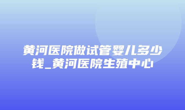 黄河医院做试管婴儿多少钱_黄河医院生殖中心