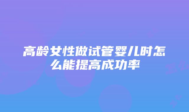 高龄女性做试管婴儿时怎么能提高成功率