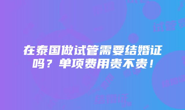 在泰国做试管需要结婚证吗？单项费用贵不贵！