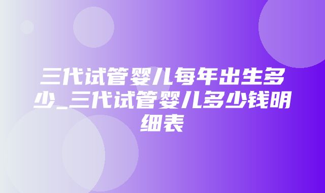 三代试管婴儿每年出生多少_三代试管婴儿多少钱明细表