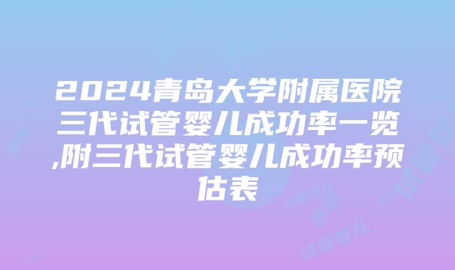 2024青岛大学附属医院三代试管婴儿成功率一览,附三代试管婴儿成功率预估表