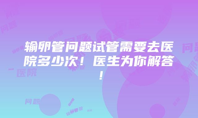 输卵管问题试管需要去医院多少次！医生为你解答！