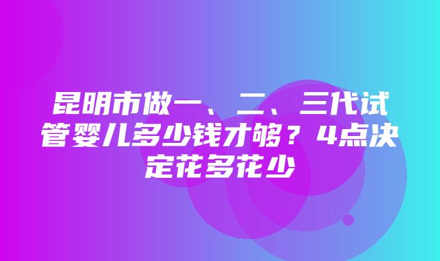 昆明市做一、二、三代试管婴儿多少钱才够？4点决定花多花少