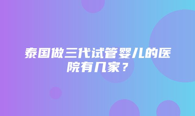 泰国做三代试管婴儿的医院有几家？