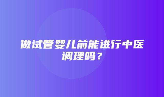 做试管婴儿前能进行中医调理吗？