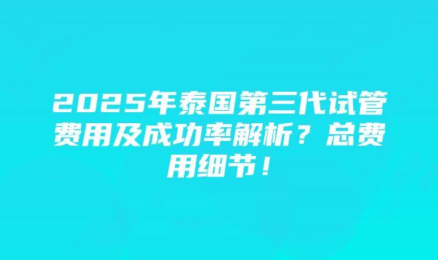 2025年泰国第三代试管费用及成功率解析？总费用细节！