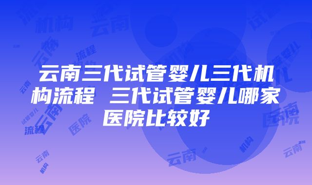 云南三代试管婴儿三代机构流程 三代试管婴儿哪家医院比较好