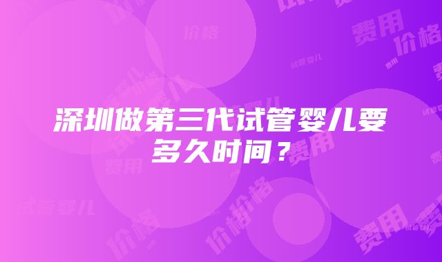 深圳做第三代试管婴儿要多久时间？