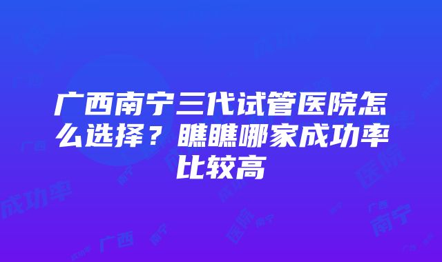 广西南宁三代试管医院怎么选择？瞧瞧哪家成功率比较高