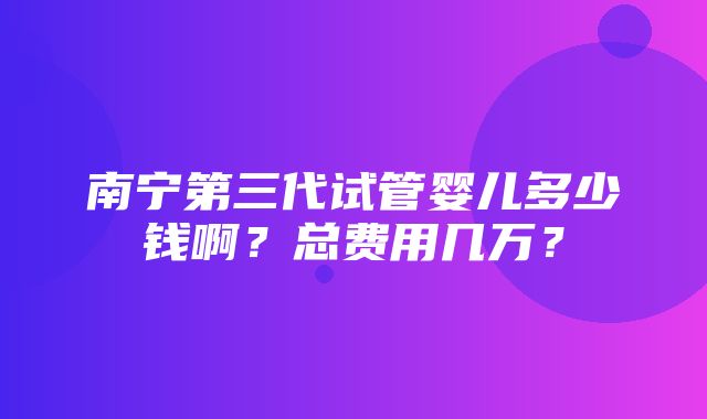 南宁第三代试管婴儿多少钱啊？总费用几万？