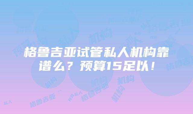 格鲁吉亚试管私人机构靠谱么？预算15足以！