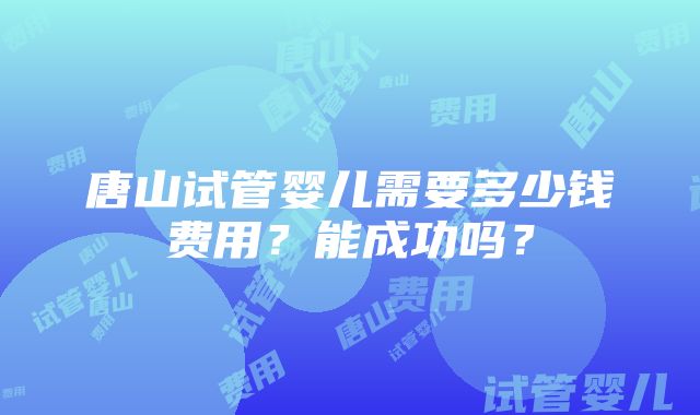 唐山试管婴儿需要多少钱费用？能成功吗？