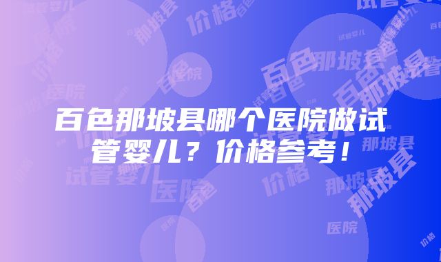 百色那坡县哪个医院做试管婴儿？价格参考！