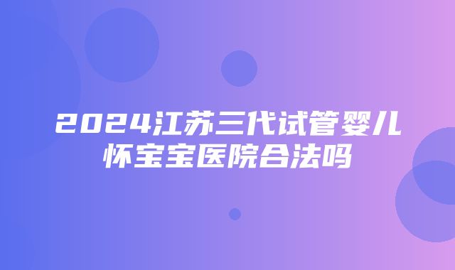 2024江苏三代试管婴儿怀宝宝医院合法吗